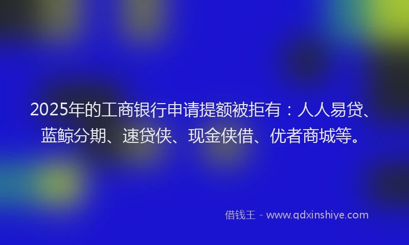 2025年的工商银行申请提额被拒有：人人易贷、蓝鲸分期、速贷侠、现金侠借、优者商城等。