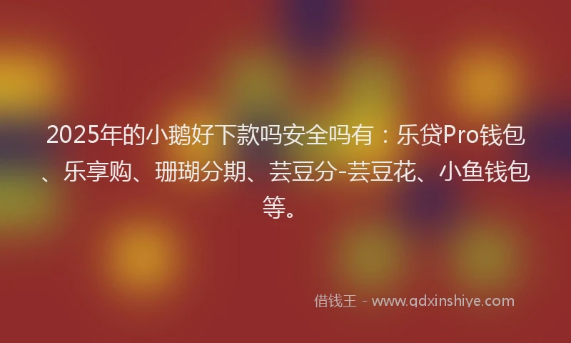2025年的小鹅好下款吗安全吗有：乐贷Pro钱包、乐享购、珊瑚分期、芸豆分-芸豆花、小鱼钱包等。