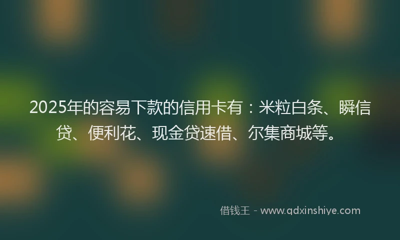 2025年的容易下款的信用卡有：米粒白条、瞬信贷、便利花、现金贷速借、尔集商城等。