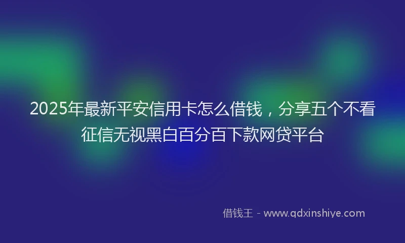 2025年最新平安信用卡怎么借钱，分享五个不看征信无视黑白百分百下款网贷平台