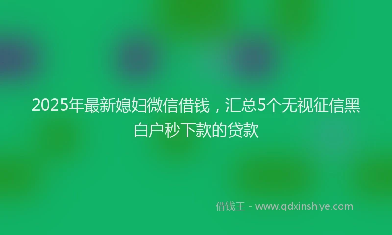 2025年最新媳妇微信借钱，汇总5个无视征信黑白户秒下款的贷款