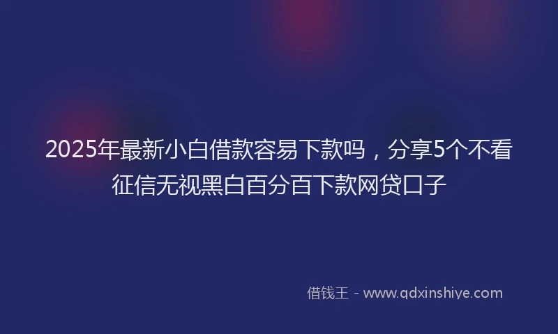 2025年最新小白借款容易下款吗，分享5个不看征信无视黑白百分百下款网贷口子