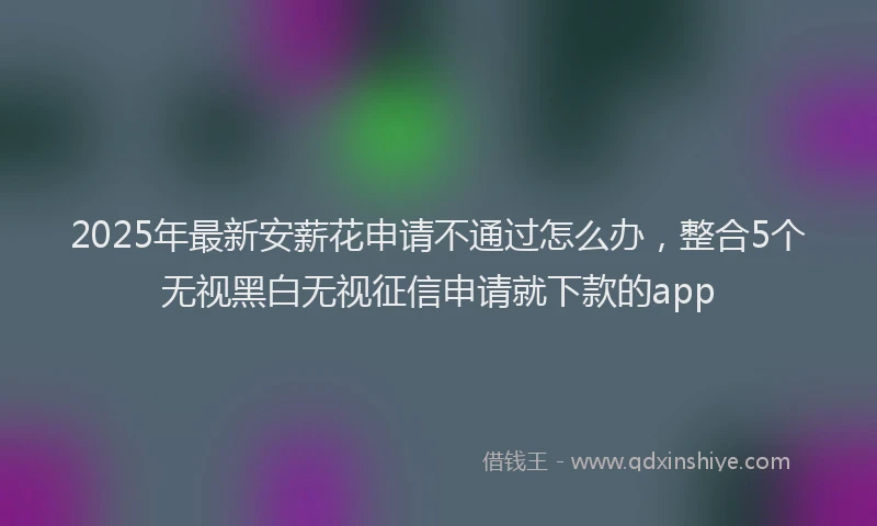 2025年最新安薪花申请不通过怎么办，整合5个无视黑白无视征信申请就下款的app