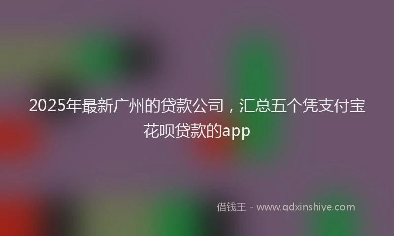 2025年最新广州的贷款公司，汇总五个凭支付宝花呗贷款的app