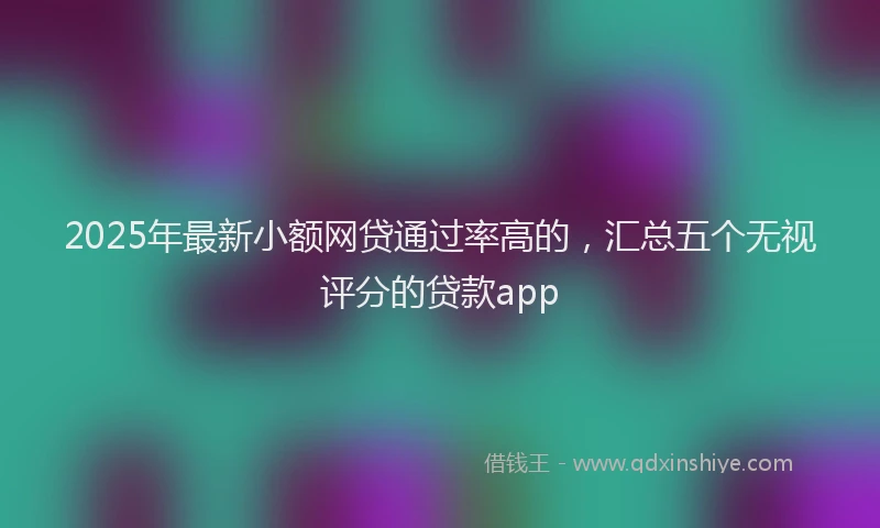2025年最新小额网贷通过率高的，汇总五个无视评分的贷款app