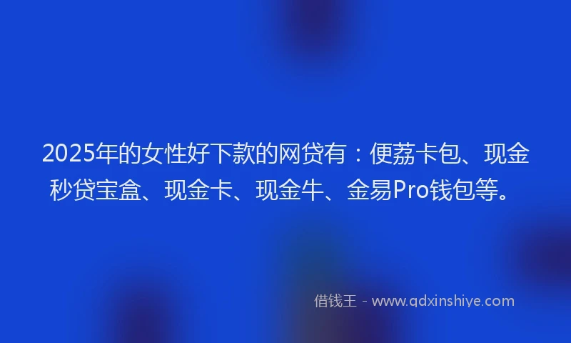 2025年的女性好下款的网贷有：便荔卡包、现金秒贷宝盒、现金卡、现金牛、金易Pro钱包等。