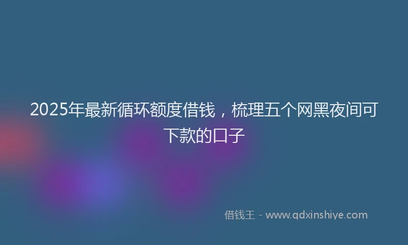 2025年最新循环额度借钱，梳理五个网黑夜间可下款的口子