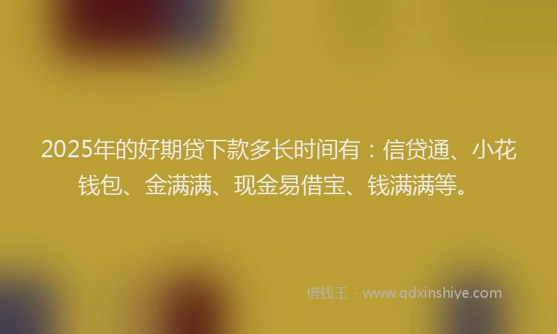 2025年的好期贷下款多长时间有：信贷通、小花钱包、金满满、现金易借宝、钱满满等。