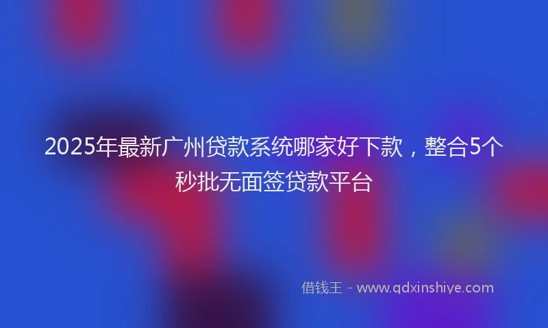 2025年最新广州贷款系统哪家好下款，整合5个秒批无面签贷款平台