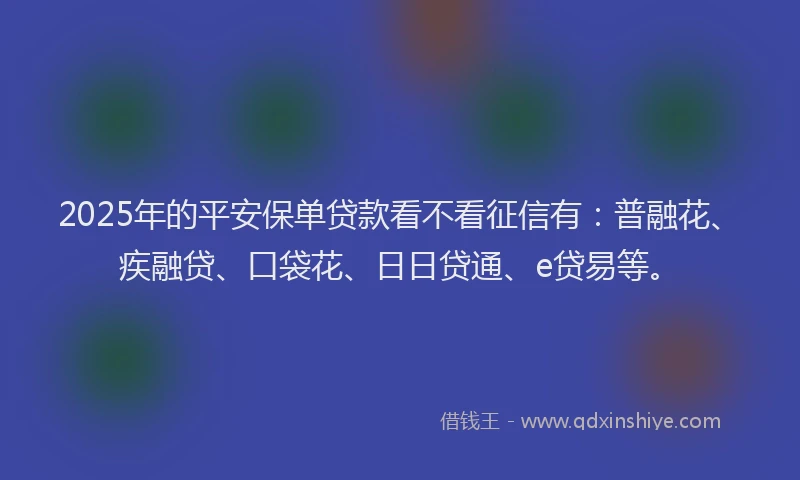 2025年的平安保单贷款看不看征信有：普融花、疾融贷、口袋花、日日贷通、e贷易等。