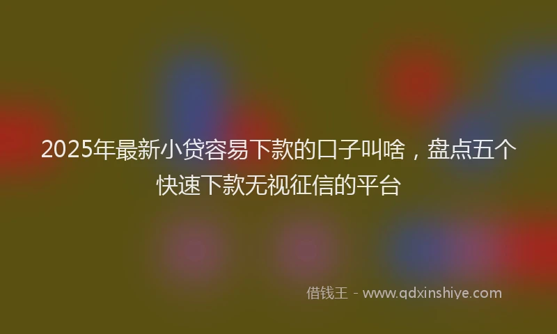 2025年最新小贷容易下款的口子叫啥，盘点五个快速下款无视征信的平台