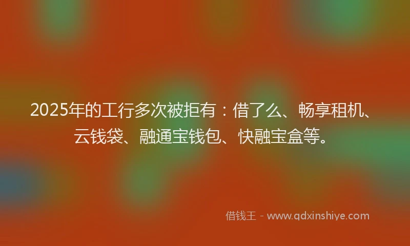 2025年的工行多次被拒有：借了么、畅享租机、云钱袋、融通宝钱包、快融宝盒等。