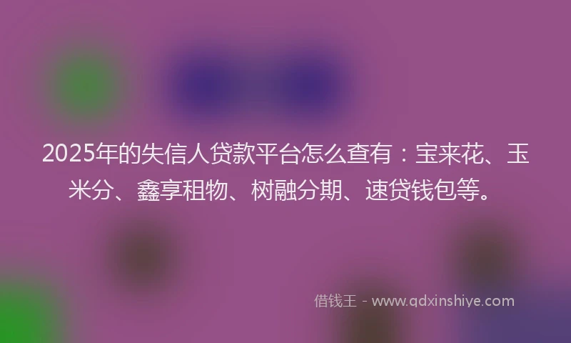 2025年的失信人贷款平台怎么查有：宝来花、玉米分、鑫享租物、树融分期、速贷钱包等。