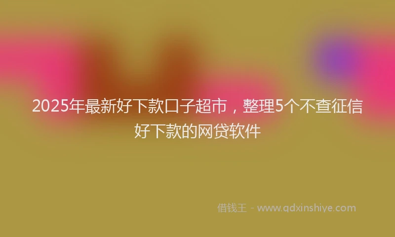 2025年最新好下款口子超市，整理5个不查征信好下款的网贷软件