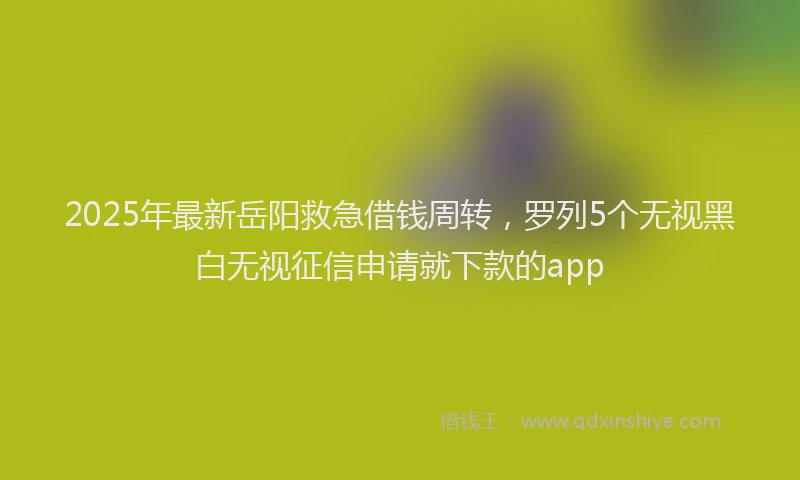 2025年最新岳阳救急借钱周转，罗列5个无视黑白无视征信申请就下款的app