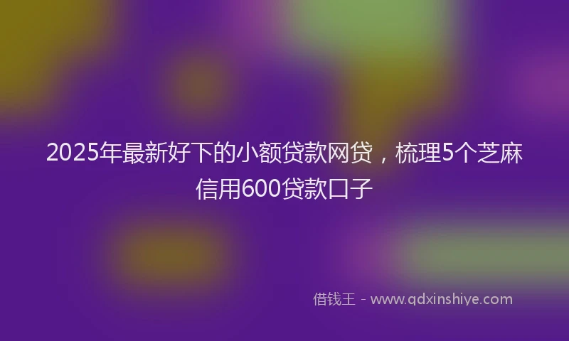2025年最新好下的小额贷款网贷，梳理5个芝麻信用600贷款口子