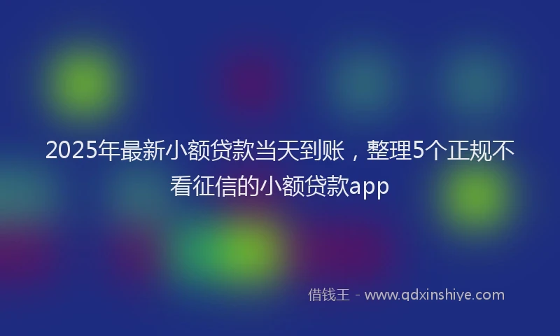 2025年最新小额贷款当天到账，整理5个正规不看征信的小额贷款app