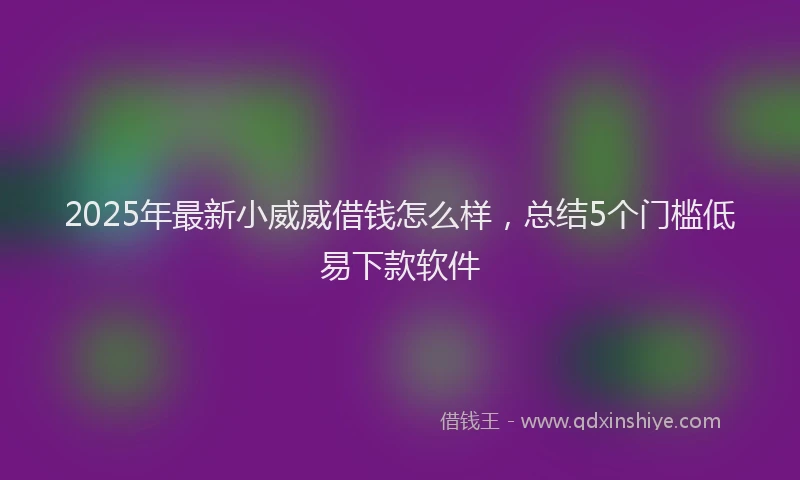 2025年最新小威威借钱怎么样，总结5个门槛低易下款软件
