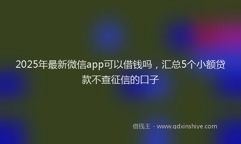2025年最新微信app可以借钱吗，汇总5个小额贷款不查征信的口子