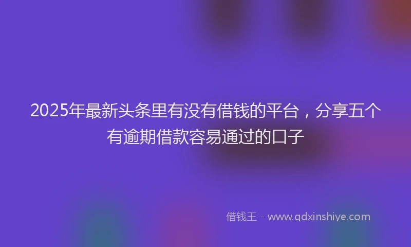 2025年最新头条里有没有借钱的平台，分享五个有逾期借款容易通过的口子