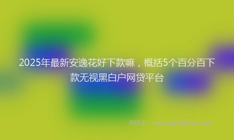 2025年最新安逸花好下款嘛，概括5个百分百下款无视黑白户网贷平台