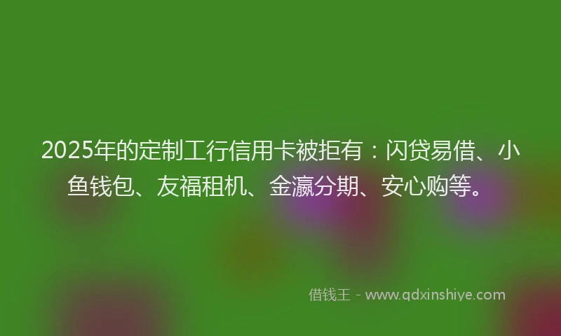 2025年的定制工行信用卡被拒有：闪贷易借、小鱼钱包、友福租机、金瀛分期、安心购等。