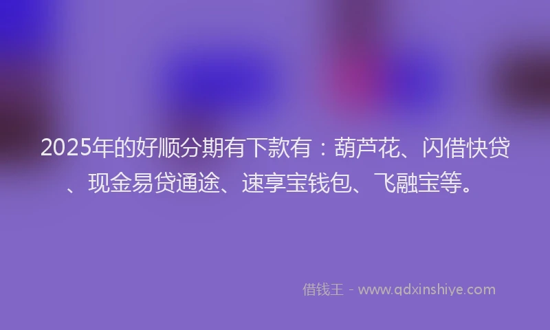 2025年的好顺分期有下款有：葫芦花、闪借快贷、现金易贷通途、速享宝钱包、飞融宝等。