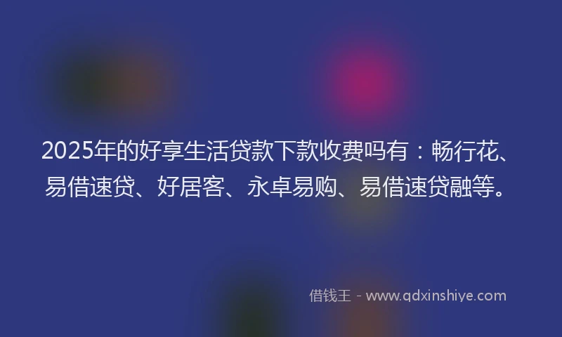 2025年的好享生活贷款下款收费吗有：畅行花、易借速贷、好居客、永卓易购、易借速贷融等。
