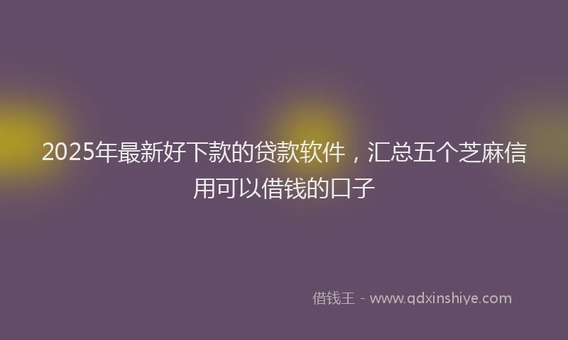 2025年最新好下款的贷款软件，汇总五个芝麻信用可以借钱的口子