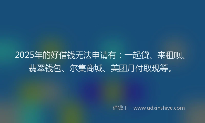 2025年的好借钱无法申请有：一起贷、来租呗、翡翠钱包、尔集商城、美团月付取现等。