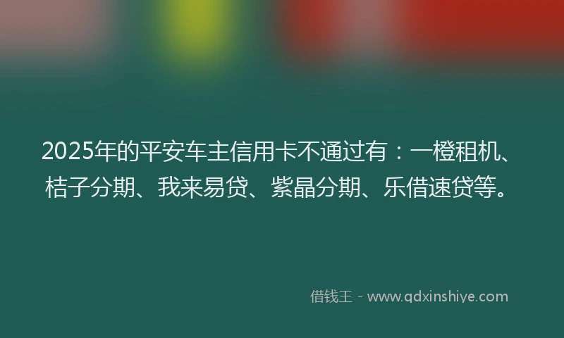 2025年的平安车主信用卡不通过有：一橙租机、桔子分期、我来易贷、紫晶分期、乐借速贷等。