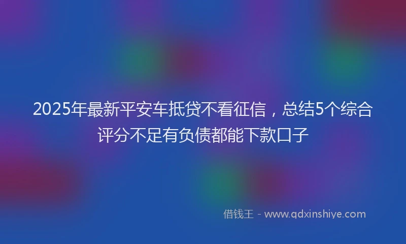 2025年最新平安车抵贷不看征信，总结5个综合评分不足有负债都能下款口子