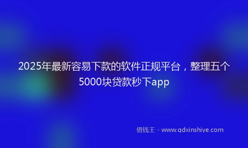 2025年最新容易下款的软件正规平台，整理五个5000块贷款秒下app