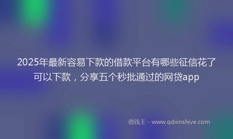 2025年最新容易下款的借款平台有哪些征信花了可以下款，分享五个秒批通过的网贷app
