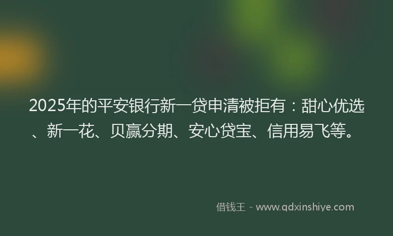 2025年的平安银行新一贷申清被拒有：甜心优选、新一花、贝赢分期、安心贷宝、信用易飞等。