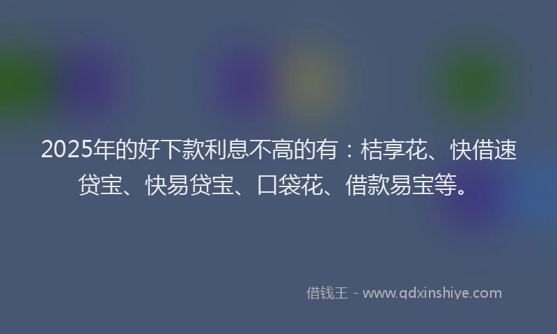 2025年的好下款利息不高的有：桔享花、快借速贷宝、快易贷宝、口袋花、借款易宝等。