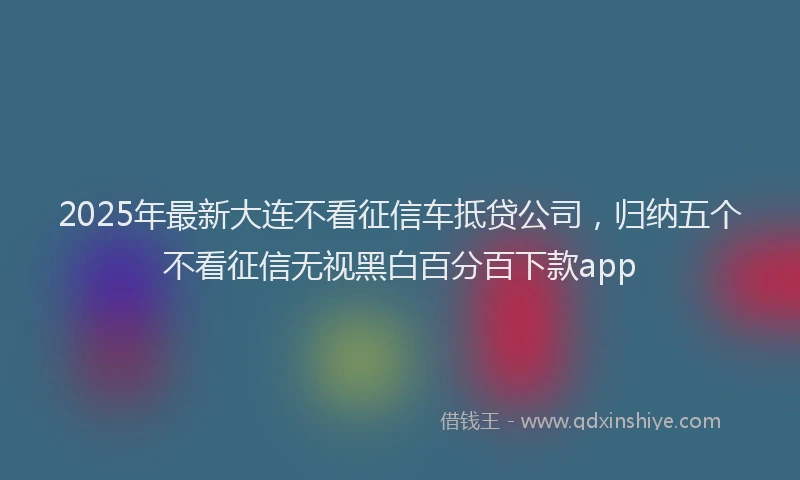 2025年最新大连不看征信车抵贷公司，归纳五个不看征信无视黑白百分百下款app
