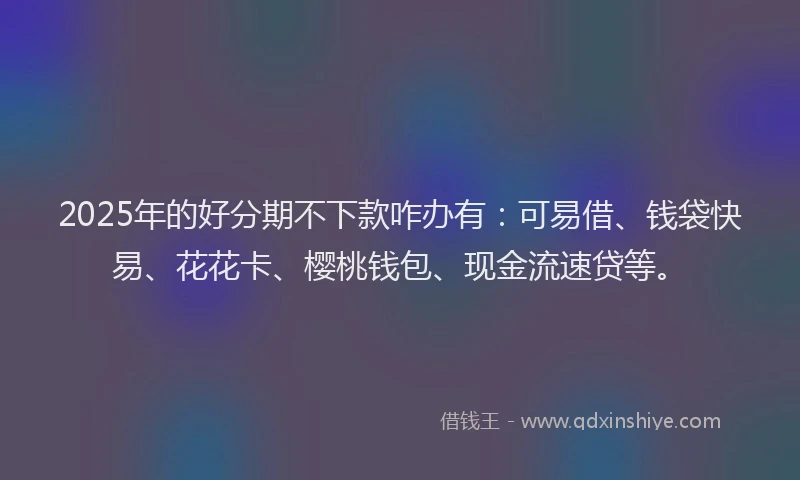 2025年的好分期不下款咋办有：可易借、钱袋快易、花花卡、樱桃钱包、现金流速贷等。