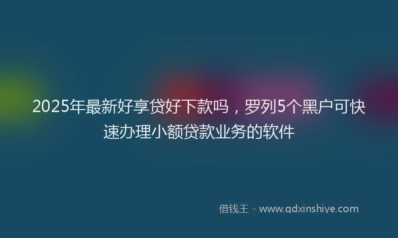 2025年最新好享贷好下款吗，罗列5个黑户可快速办理小额贷款业务的软件