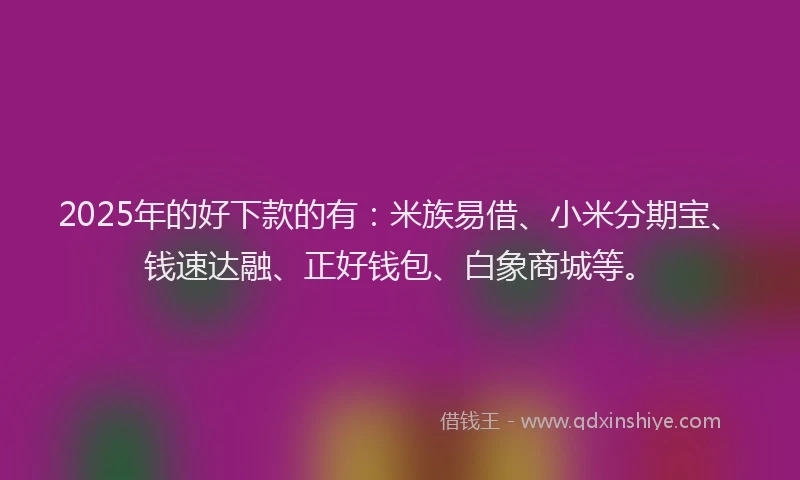 2025年的好下款的有：米族易借、小米分期宝、钱速达融、正好钱包、白象商城等。
