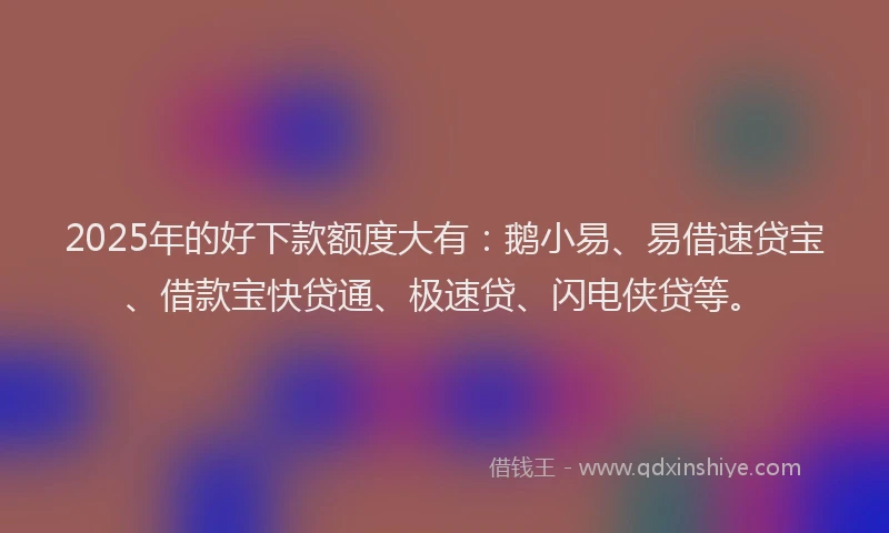 2025年的好下款额度大有：鹅小易、易借速贷宝、借款宝快贷通、极速贷、闪电侠贷等。