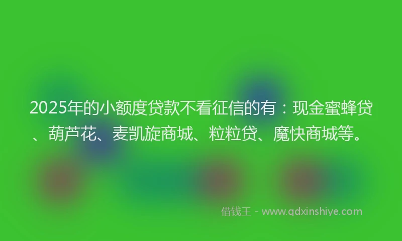 2025年的小额度贷款不看征信的有：现金蜜蜂贷、葫芦花、麦凯旋商城、粒粒贷、魔快商城等。