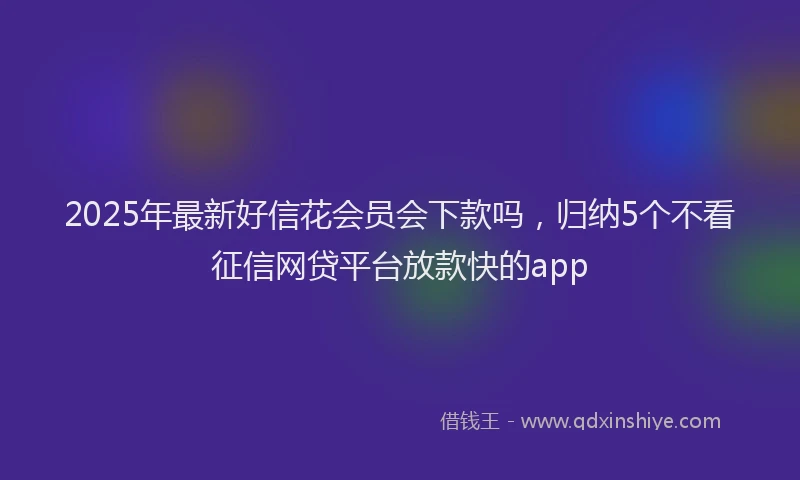 2025年最新好信花会员会下款吗，归纳5个不看征信网贷平台放款快的app