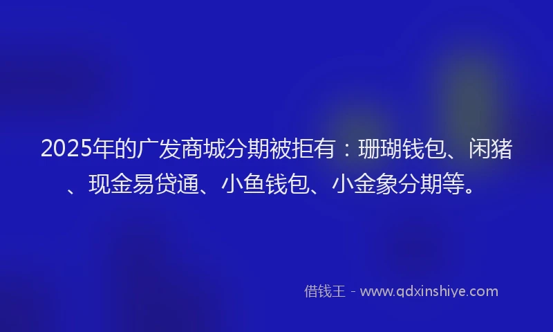 2025年的广发商城分期被拒有：珊瑚钱包、闲猪、现金易贷通、小鱼钱包、小金象分期等。