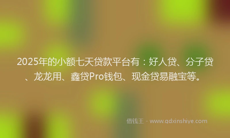 2025年的小额七天贷款平台有：好人贷、分子贷、龙龙用、鑫贷Pro钱包、现金贷易融宝等。