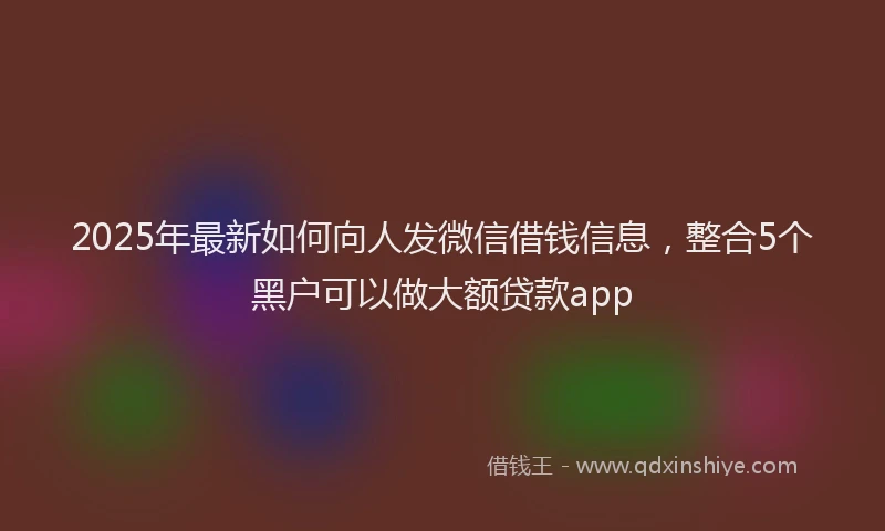 2025年最新如何向人发微信借钱信息，整合5个黑户可以做大额贷款app