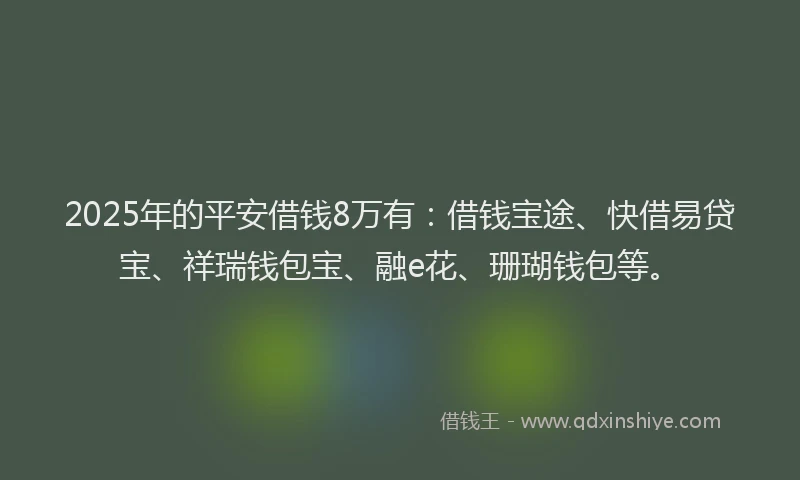 2025年的平安借钱8万有：借钱宝途、快借易贷宝、祥瑞钱包宝、融e花、珊瑚钱包等。