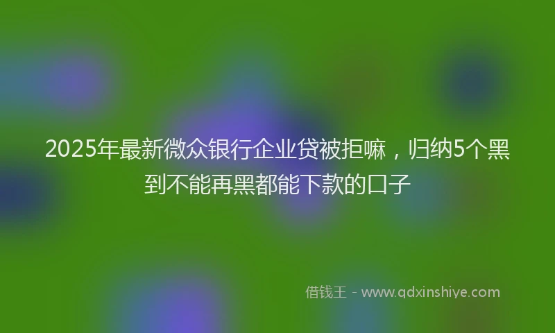 2025年最新微众银行企业贷被拒嘛，归纳5个黑到不能再黑都能下款的口子