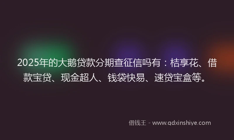 2025年的大鹅贷款分期查征信吗有：桔享花、借款宝贷、现金超人、钱袋快易、速贷宝盒等。