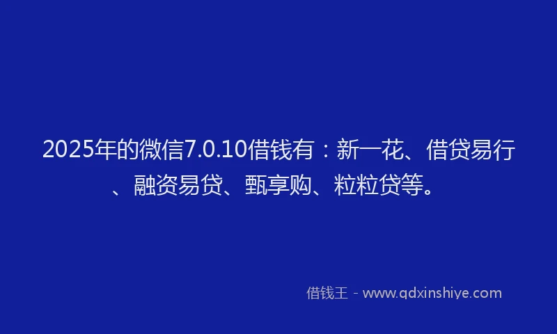 2025年的微信7.0.10借钱有：新一花、借贷易行、融资易贷、甄享购、粒粒贷等。